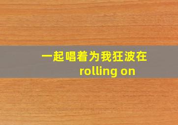 一起唱着为我狂波在rolling on